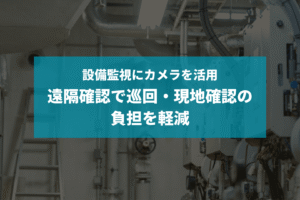 設備監視にカメラを活用｜遠隔確認で巡回・現地確認の負担を軽減